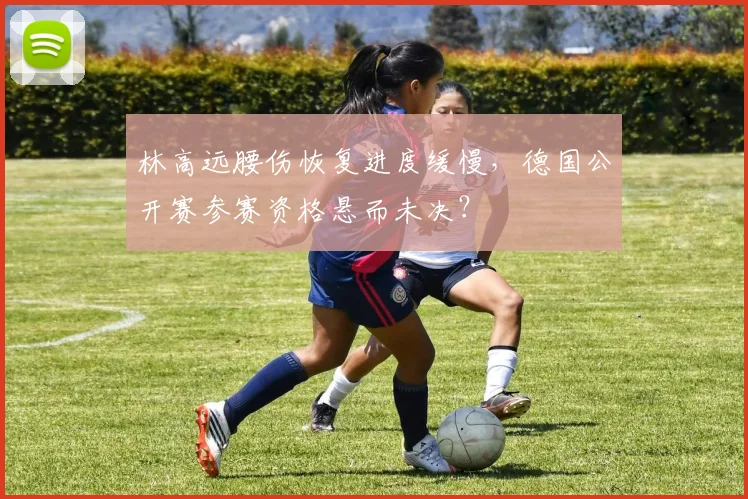 林高远腰伤恢复进度缓慢，德国公开赛参赛资格悬而未决？