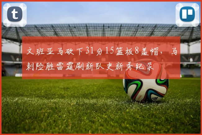 文班亚马砍下31分15篮板8盖帽,马刺险胜雷霆刷新队史新秀纪录