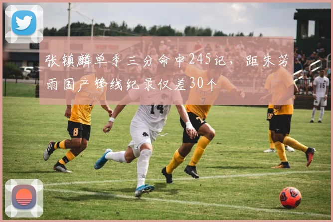 张镇麟单季三分命中245记，距朱芳雨国产锋线纪录仅差30个